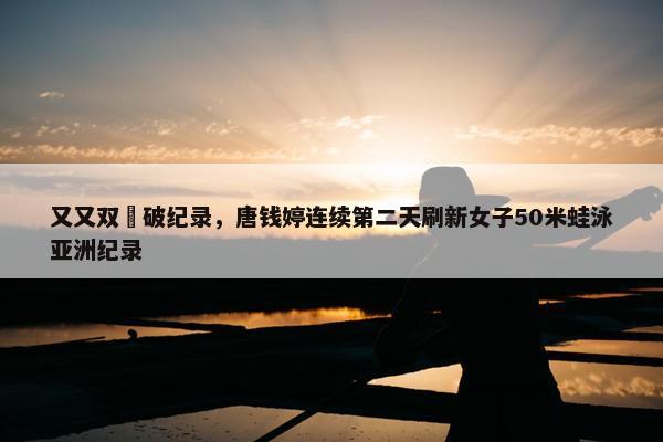 又又双叒破纪录，唐钱婷连续第二天刷新女子50米蛙泳亚洲纪录