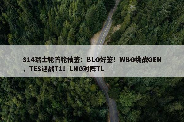 S14瑞士轮首轮抽签：BLG好签！WBG挑战GEN，TES迎战T1！LNG对阵TL