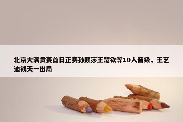 北京大满贯赛首日正赛孙颖莎王楚钦等10人晋级，王艺迪钱天一出局