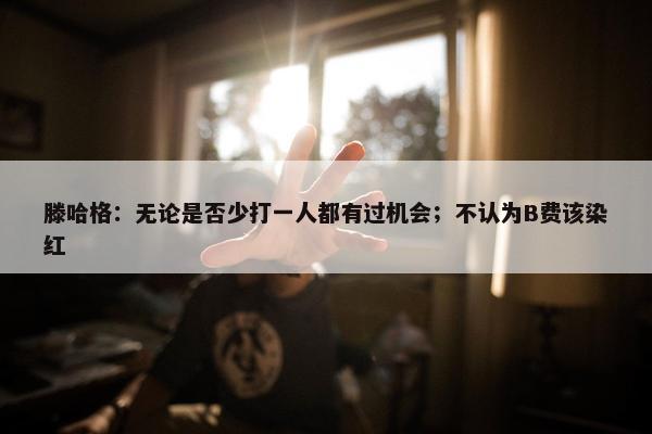 滕哈格：无论是否少打一人都有过机会；不认为B费该染红