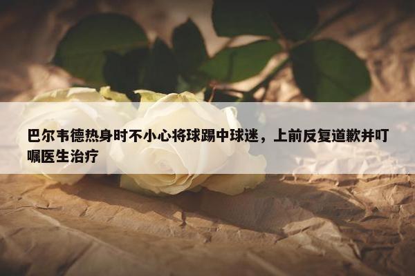 巴尔韦德热身时不小心将球踢中球迷，上前反复道歉并叮嘱医生治疗