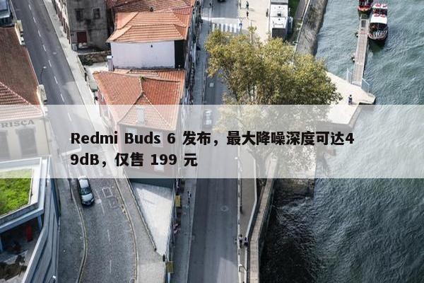 Redmi Buds 6 发布，最大降噪深度可达49dB，仅售 199 元