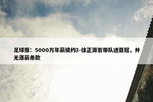 足球报：5000万年薪续约？徐正源若带队进亚冠，并无涨薪条款