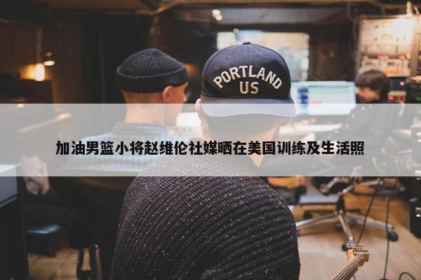 加油男篮小将赵维伦社媒晒在美国训练及生活照