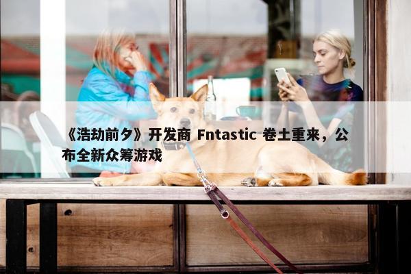 《浩劫前夕》开发商 Fntastic 卷土重来，公布全新众筹游戏