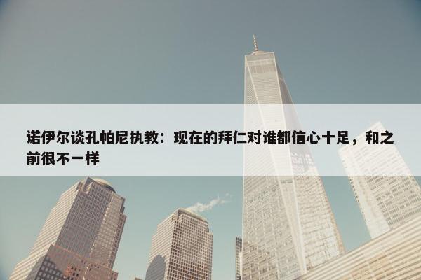 诺伊尔谈孔帕尼执教：现在的拜仁对谁都信心十足，和之前很不一样