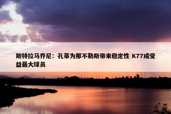 斯特拉马乔尼：孔蒂为那不勒斯带来稳定性 K77成受益最大球员