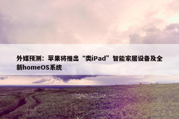 外媒预测：苹果将推出“类iPad”智能家居设备及全新homeOS系统