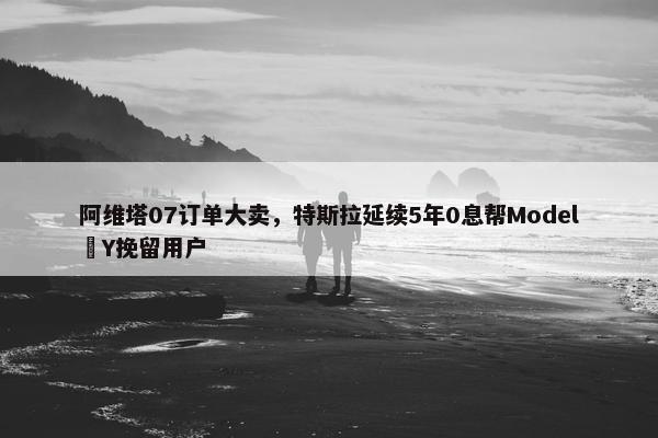 阿维塔07订单大卖，特斯拉延续5年0息帮Model Y挽留用户