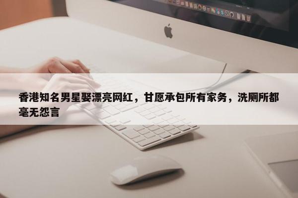 香港知名男星娶漂亮网红，甘愿承包所有家务，洗厕所都毫无怨言