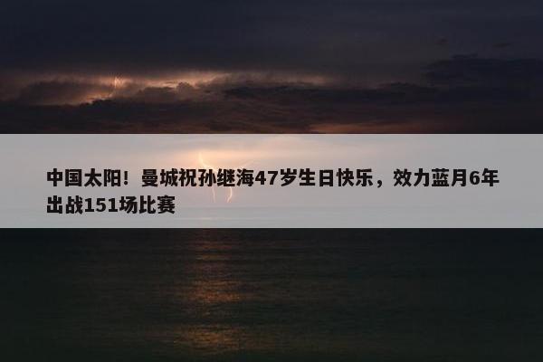 中国太阳！曼城祝孙继海47岁生日快乐，效力蓝月6年出战151场比赛