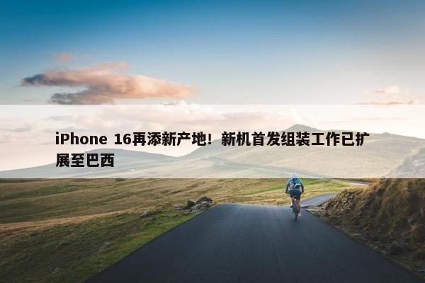 iPhone 16再添新产地！新机首发组装工作已扩展至巴西