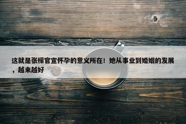 这就是张檬官宣怀孕的意义所在！她从事业到婚姻的发展，越来越好