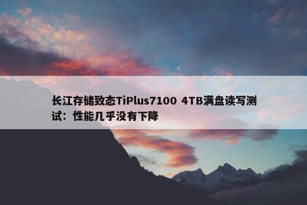 长江存储致态TiPlus7100 4TB满盘读写测试：性能几乎没有下降