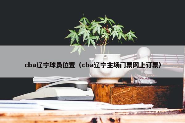 cba辽宁球员位置（cba辽宁主场门票网上订票）