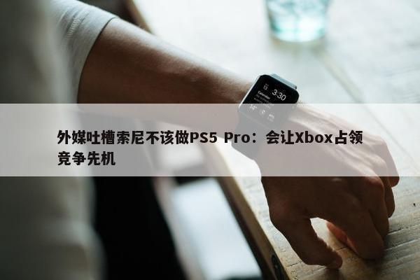 外媒吐槽索尼不该做PS5 Pro：会让Xbox占领竞争先机