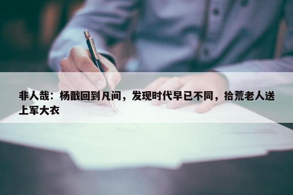 非人哉：杨戬回到凡间，发现时代早已不同，拾荒老人送上军大衣