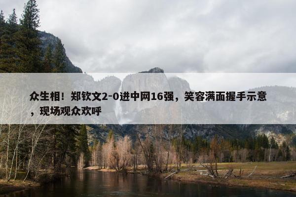 众生相！郑钦文2-0进中网16强，笑容满面握手示意，现场观众欢呼