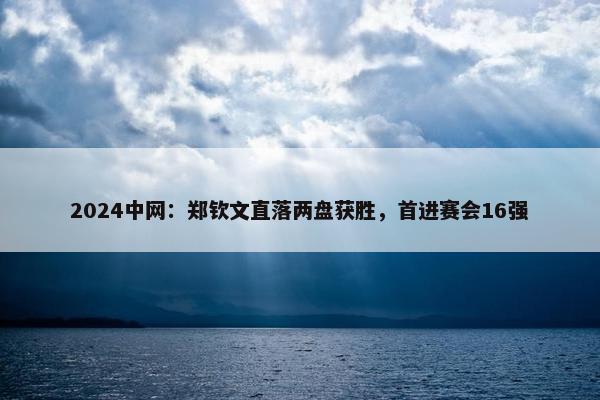 2024中网：郑钦文直落两盘获胜，首进赛会16强