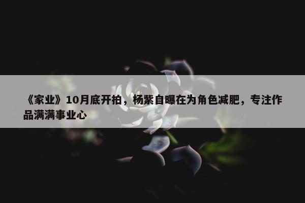 《家业》10月底开拍，杨紫自曝在为角色减肥，专注作品满满事业心