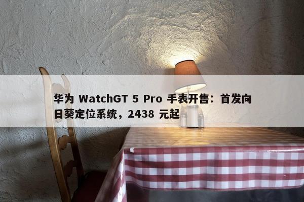 华为 WatchGT 5 Pro 手表开售：首发向日葵定位系统，2438 元起