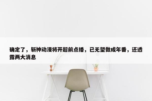 确定了，斩神动漫将开超前点播，已无望做成年番，还透露两大消息