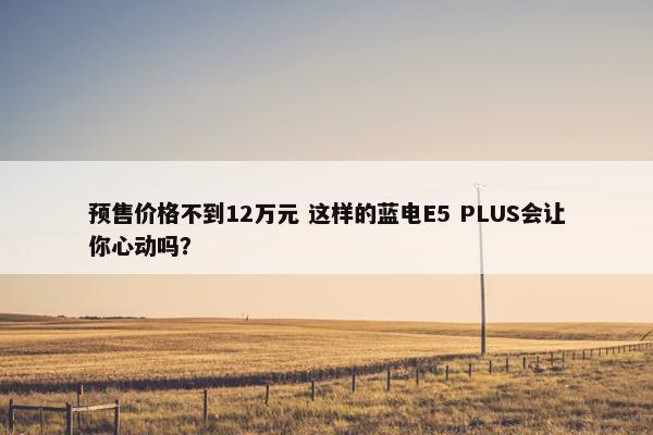 预售价格不到12万元 这样的蓝电E5 PLUS会让你心动吗？