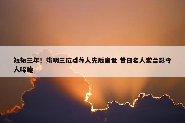 短短三年！姚明三位引荐人先后离世 昔日名人堂合影令人唏嘘