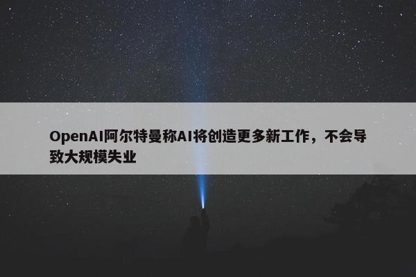 OpenAI阿尔特曼称AI将创造更多新工作，不会导致大规模失业