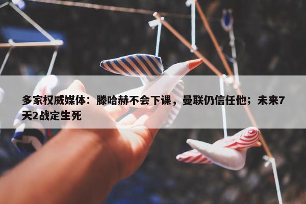 多家权威媒体：滕哈赫不会下课，曼联仍信任他；未来7天2战定生死