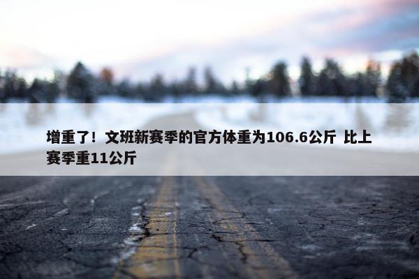 增重了！文班新赛季的官方体重为106.6公斤 比上赛季重11公斤