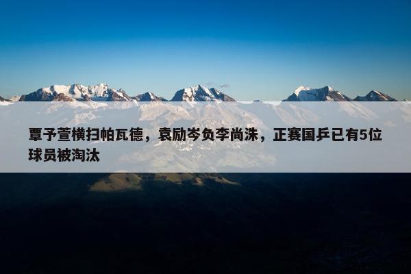 覃予萱横扫帕瓦德，袁励岑负李尚洙，正赛国乒已有5位球员被淘汰