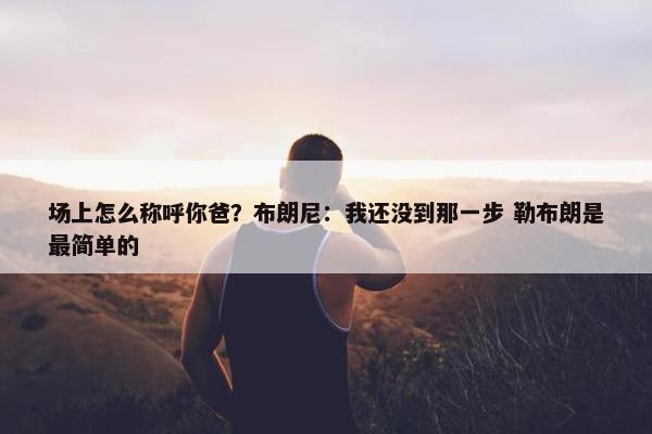 场上怎么称呼你爸？布朗尼：我还没到那一步 勒布朗是最简单的