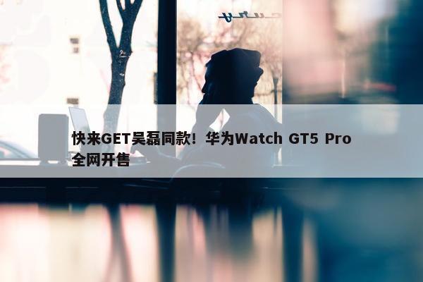 快来GET吴磊同款！华为Watch GT5 Pro全网开售