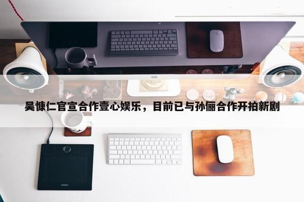 吴慷仁官宣合作壹心娱乐，目前已与孙俪合作开拍新剧