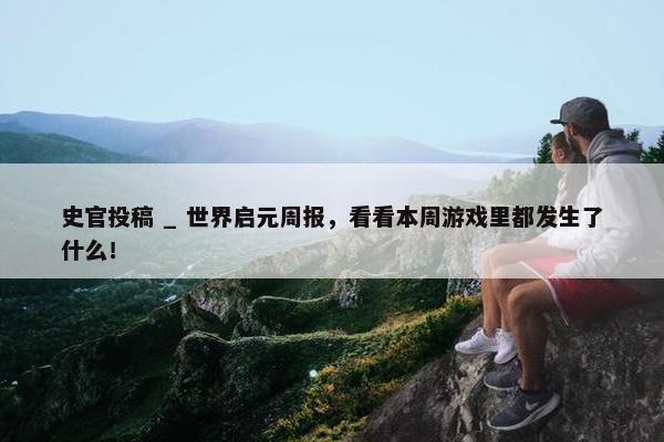 史官投稿 _ 世界启元周报，看看本周游戏里都发生了什么！