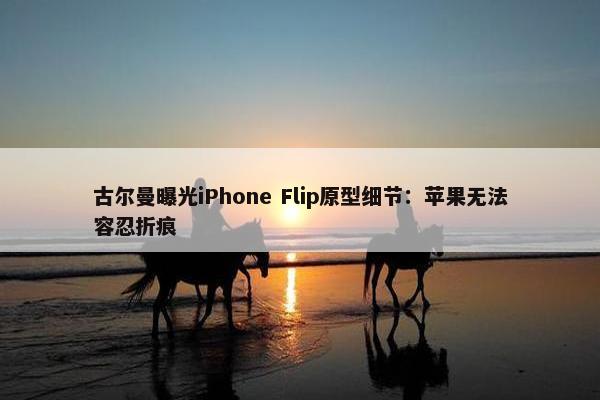 古尔曼曝光iPhone Flip原型细节：苹果无法容忍折痕