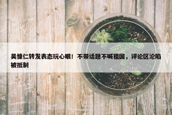 吴慷仁转发表态玩心眼！不带话题不喊祖国，评论区沦陷被抵制