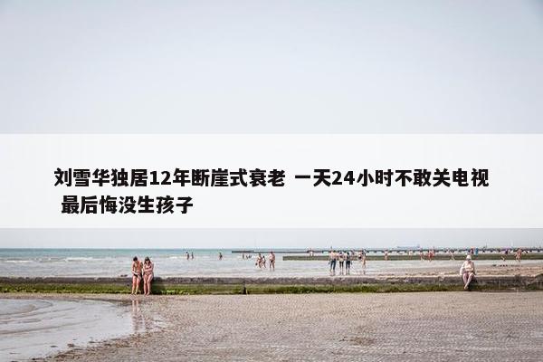 刘雪华独居12年断崖式衰老 一天24小时不敢关电视 最后悔没生孩子