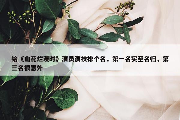 给《山花烂漫时》演员演技排个名，第一名实至名归，第三名很意外