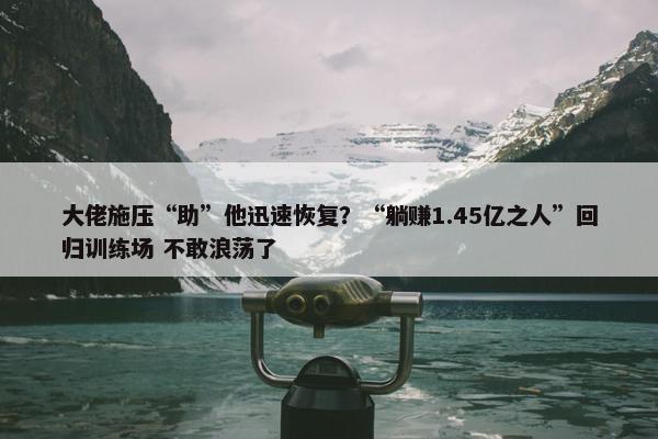 大佬施压“助”他迅速恢复？“躺赚1.45亿之人”回归训练场 不敢浪荡了