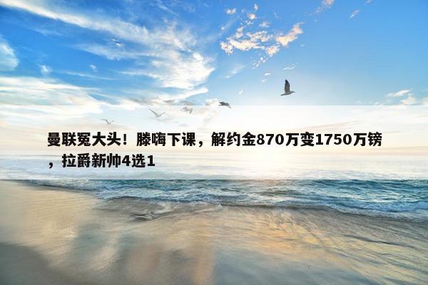 曼联冤大头！滕嗨下课，解约金870万变1750万镑，拉爵新帅4选1