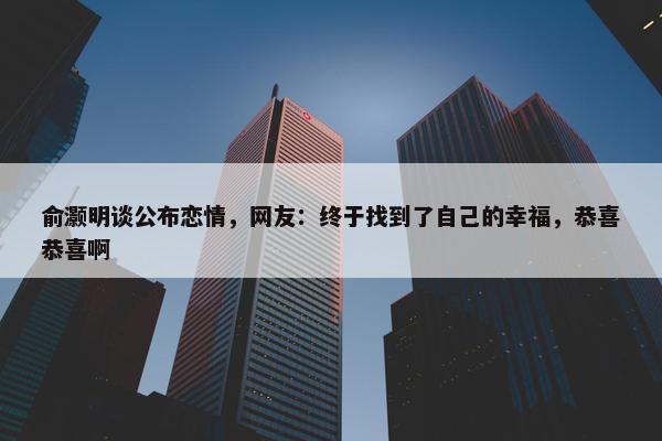 俞灏明谈公布恋情，网友：终于找到了自己的幸福，恭喜恭喜啊