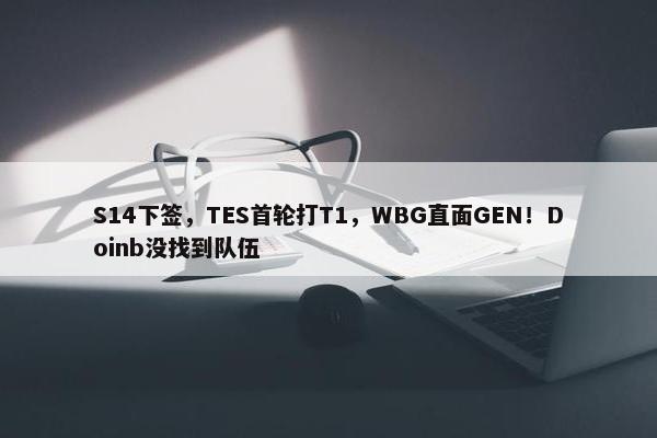 S14下签，TES首轮打T1，WBG直面GEN！Doinb没找到队伍