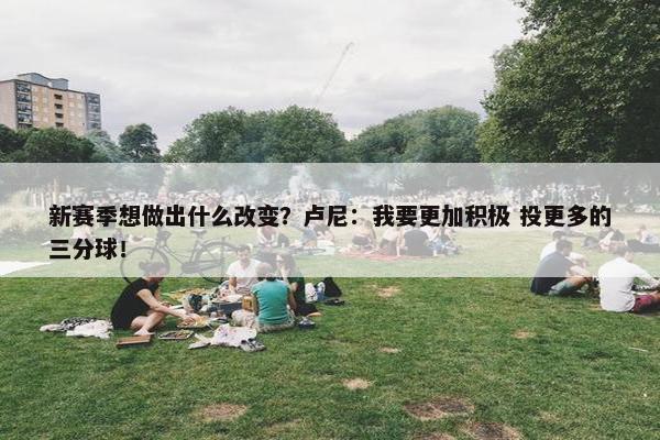 新赛季想做出什么改变？卢尼：我要更加积极 投更多的三分球！