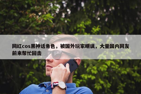 网红cos黑神话角色，被国外玩家嘲讽，大量国内网友前来帮忙回击