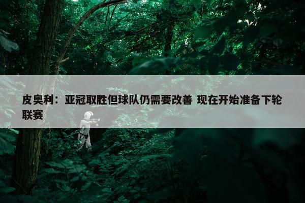 皮奥利：亚冠取胜但球队仍需要改善 现在开始准备下轮联赛