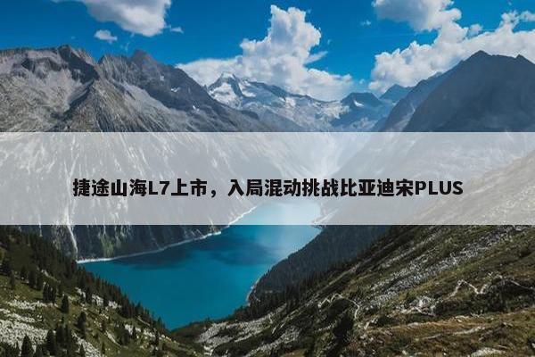 捷途山海L7上市，入局混动挑战比亚迪宋PLUS