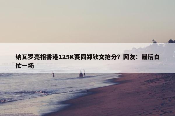 纳瓦罗亮相香港125K赛同郑钦文抢分？网友：最后白忙一场