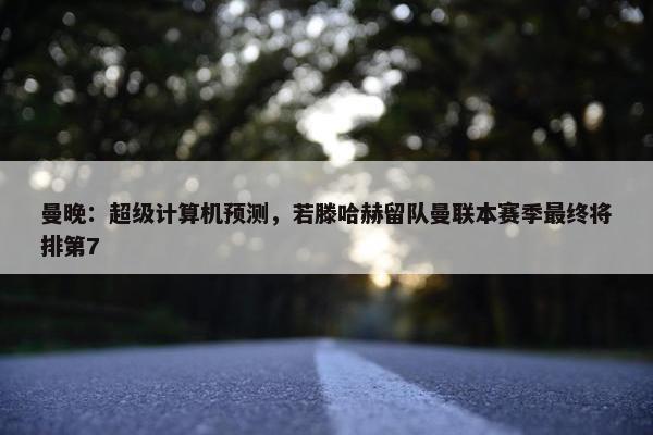 曼晚：超级计算机预测，若滕哈赫留队曼联本赛季最终将排第7